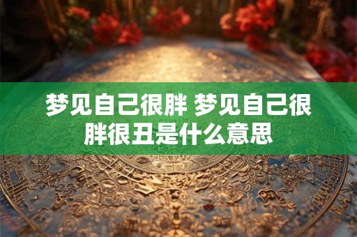 梦见自己很胖 梦见自己很胖很丑是什么意思