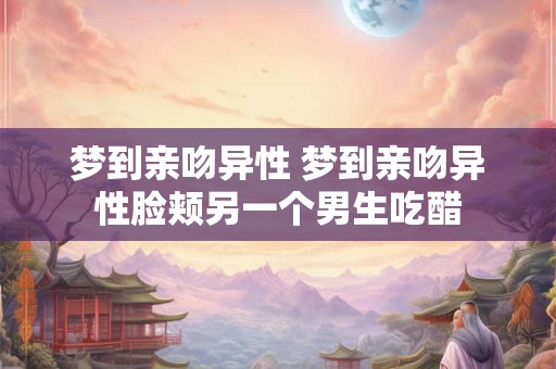 梦到亲吻异性 梦到亲吻异性脸颊另一个男生吃醋 梦到亲吻异性 梦到亲吻异性脸颊另一个男生吃醋