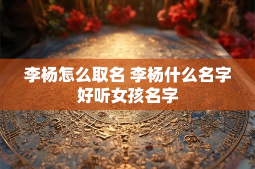 李杨怎么取名 李杨什么名字好听女孩名字