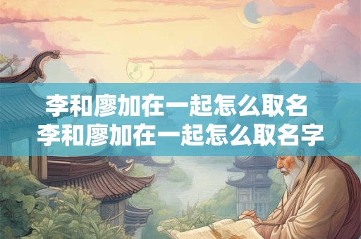李和廖加在一起怎么取名 李和廖加在一起怎么取名字好听