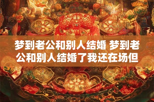 梦到老公和别人结婚 梦到老公和别人结婚了我还在场但不伤心