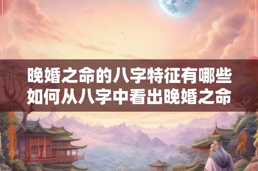 晚婚之命的八字特征有哪些如何从八字中看出晚婚之命