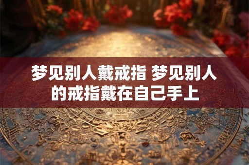 梦见别人戴戒指 梦见别人的戒指戴在自己手上 梦见别人戴戒指 梦见别人的戒指戴在自己手上