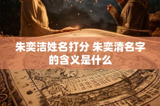 朱奕洁姓名打分 朱奕清名字的含义是什么