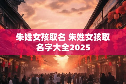 朱姓女孩取名 朱姓女孩取名字大全2025