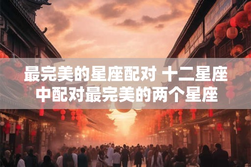 最完美的星座配对 十二星座中配对最完美的两个星座