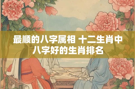 最顺的八字属相 十二生肖中八字好的生肖排名