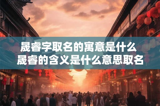 详细阅读:晟睿字取名的寓意是什么 晟睿的含义是什么意思取名能带来好运吗 晟睿字取名的寓意是什么 晟睿的含义是什么意思取名能带来好运吗