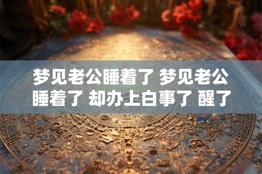 梦见老公睡着了 梦见老公睡着了 却办上白事了 醒了后紧紧的抱住了我