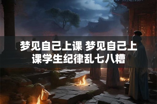 梦见自己上课 梦见自己上课学生纪律乱七八糟 梦见自己上课 梦见自己上课学生纪律乱七八糟