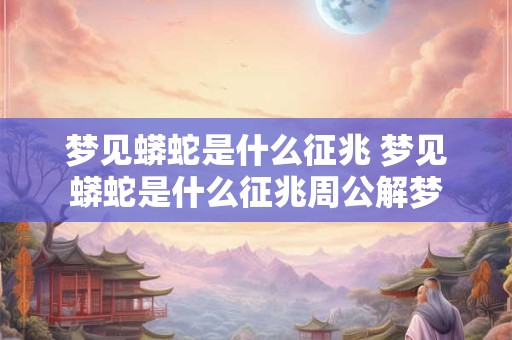 梦见蟒蛇是什么征兆 梦见蟒蛇是什么征兆周公解梦