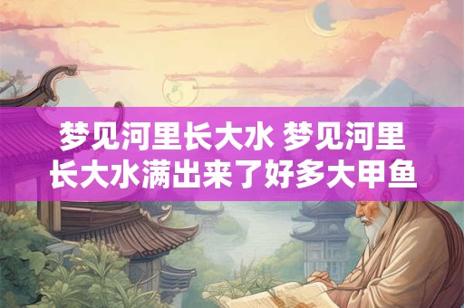 梦见河里长大水 梦见河里长大水满出来了好多大甲鱼