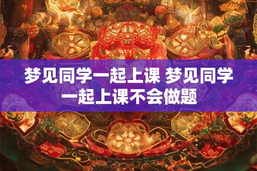 梦见同学一起上课 梦见同学一起上课不会做题