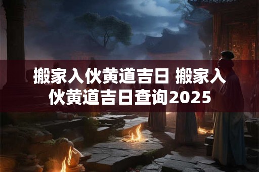 搬家入伙黄道吉日 搬家入伙黄道吉日查询2025