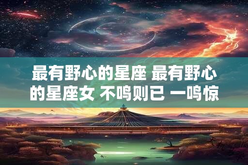 最有野心的星座 最有野心的星座女 不鸣则已 一鸣惊人 注定辉煌一生 最有野心的星座 最有野心的星座女 不鸣则已 一鸣惊人 注定辉煌一生