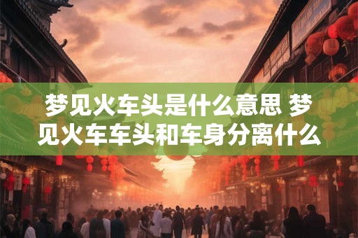 梦见火车头是什么意思 梦见火车车头和车身分离什么意思