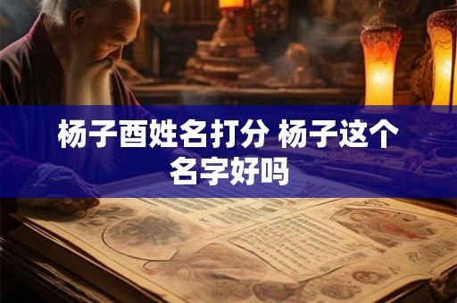 杨子酉姓名打分 杨子这个名字好吗 杨子酉姓名打分 杨子这个名字好吗
