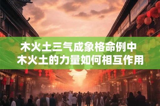 木火土三气成象格命例中 木火土的力量如何相互作用