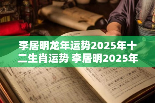 李居明龙年运势2025年十二生肖运势 李居明2025年属龙的财运运程