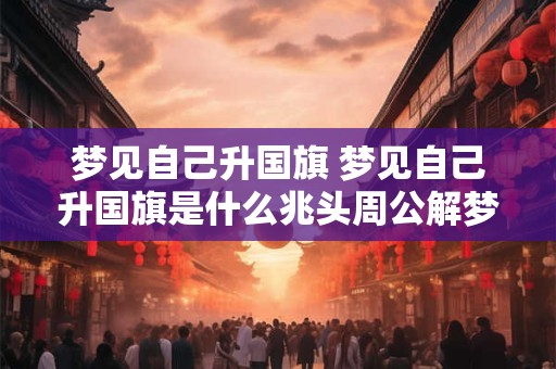详细阅读:梦见自己升国旗 梦见自己升国旗是什么兆头周公解梦 梦见自己升国旗 梦见自己升国旗是什么兆头周公解梦