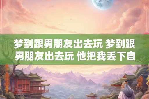 梦到跟男朋友出去玩 梦到跟男朋友出去玩 他把我丢下自己回家了