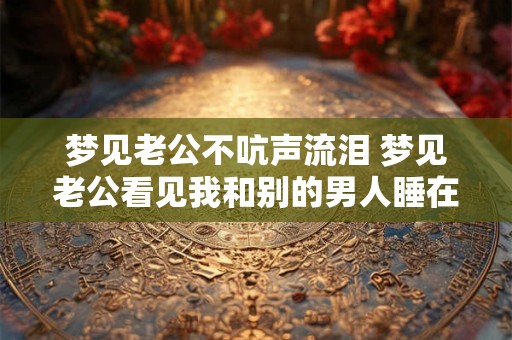 梦见老公不吭声流泪 梦见老公看见我和别的男人睡在一起