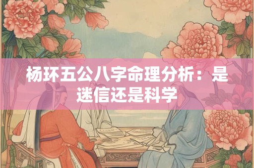 杨环五公八字命理分析：是迷信还是科学
