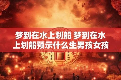 梦到在水上划船 梦到在水上划船预示什么生男孩女孩夏天