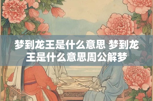 梦到龙王是什么意思 梦到龙王是什么意思周公解梦