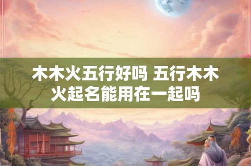 木木火五行好吗 五行木木火起名能用在一起吗