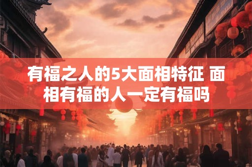 有福之人的5大面相特征 面相有福的人一定有福吗