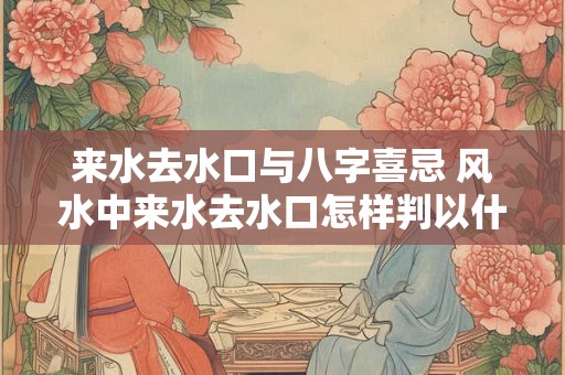 来水去水口与八字喜忌 风水中来水去水口怎样判以什么办准