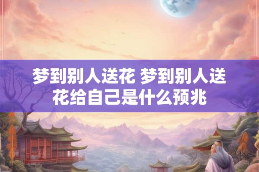 梦到别人送花 梦到别人送花给自己是什么预兆
