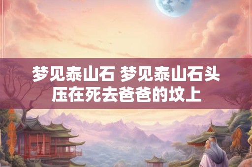 梦见泰山石 梦见泰山石头压在死去爸爸的坟上