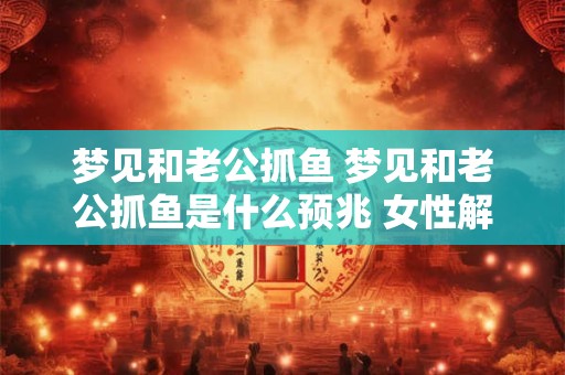 梦见和老公抓鱼 梦见和老公抓鱼是什么预兆 女性解梦