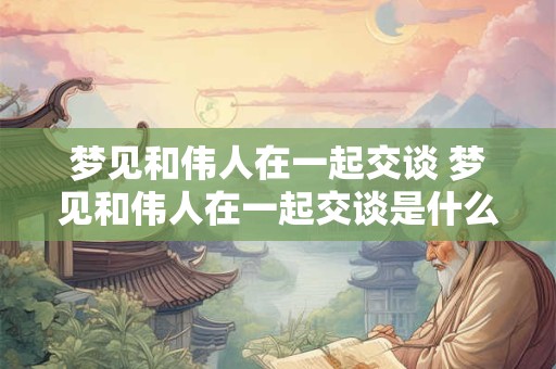 梦见和伟人在一起交谈 梦见和伟人在一起交谈是什么意思
