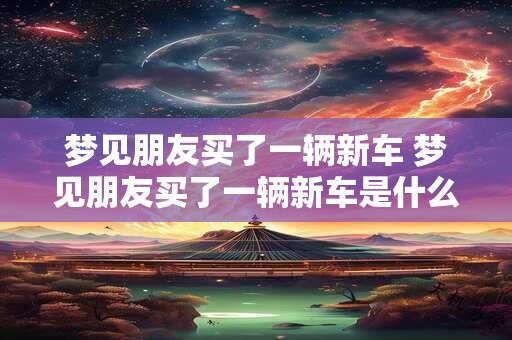 梦见朋友买了一辆新车 梦见朋友买了一辆新车是什么意思