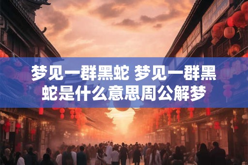 梦见一群黑蛇 梦见一群黑蛇是什么意思周公解梦