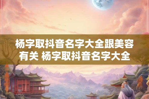 杨字取抖音名字大全跟美容有关 杨字取抖音名字大全跟美容有关的网名