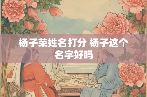 杨子荣姓名打分 杨子这个名字好吗 杨子荣姓名打分 杨子这个名字好吗