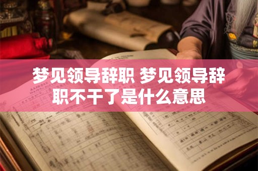 梦见领导辞职 梦见领导辞职不干了是什么意思