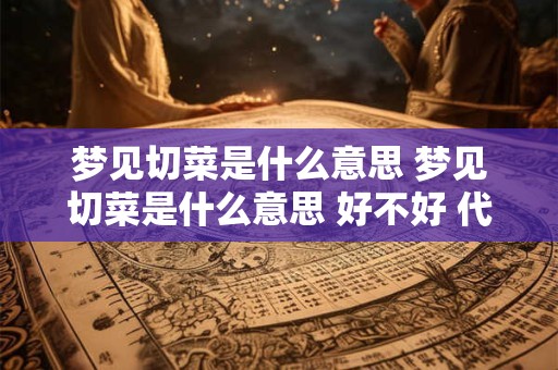 梦见切菜是什么意思 梦见切菜是什么意思 好不好 代表什么 梦见切菜是什么意思 梦见切菜是什么意思 好不好 代表什么