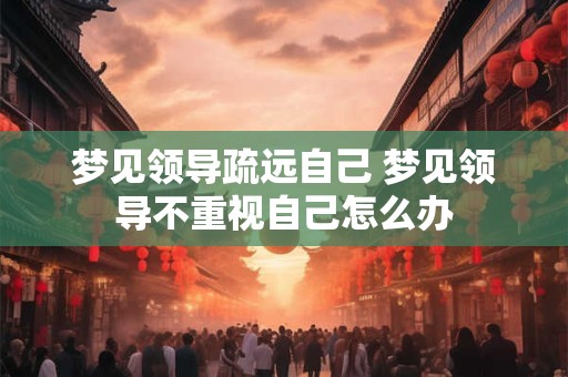 梦见领导疏远自己 梦见领导不重视自己怎么办