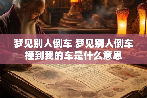 梦见别人倒车 梦见别人倒车撞到我的车是什么意思