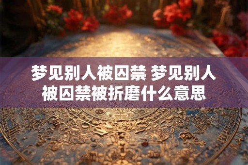 梦见别人被囚禁 梦见别人被囚禁被折磨什么意思