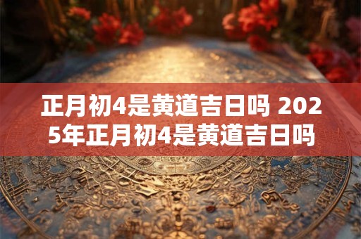 正月初4是黄道吉日吗 2025年正月初4是黄道吉日吗 正月初4是黄道吉日吗 2025年正月初4是黄道吉日吗