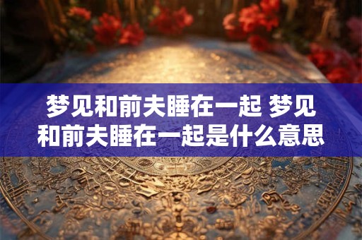 梦见和前夫睡在一起 梦见和前夫睡在一起是什么意思 好不好 代表什么
