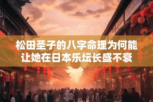 松田圣子的八字命理为何能让她在日本乐坛长盛不衰