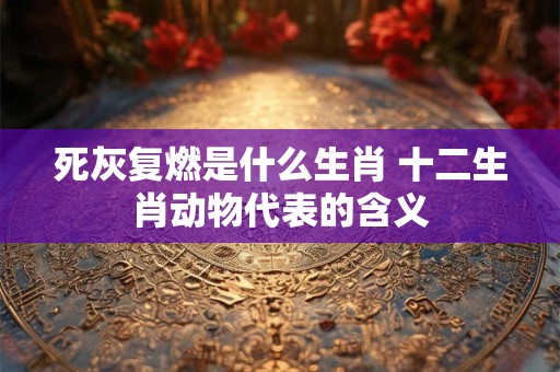 死灰复燃是什么生肖 十二生肖动物代表的含义 死灰复燃是什么生肖 十二生肖动物代表的含义