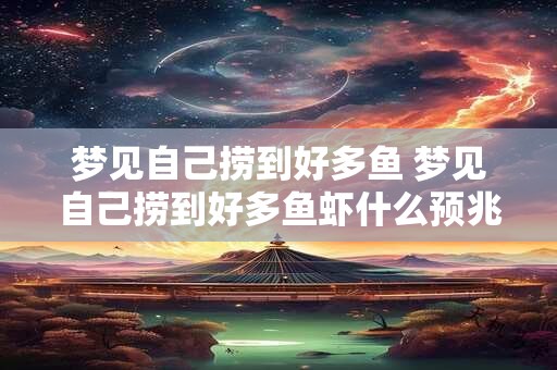 梦见自己捞到好多鱼 梦见自己捞到好多鱼虾什么预兆